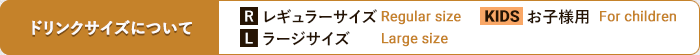 ドリンクサイズは、レギュラーサイズ（R）、ラージサイズ（L）、またキッズ用ドリンク（KIDS）をご用意しております。