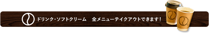 ドリンク・ソフトクリーム　全メニューテイクアウトできます！