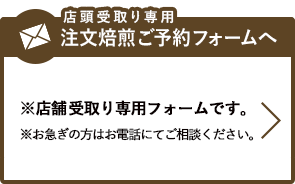 メールによる注文焙煎ご予約は、こちらのボタンより店頭受取り専用のご予約フォームへお進みください。※店舗受取り専用フォームです。※お急ぎの方はお電話にてご相談ください。