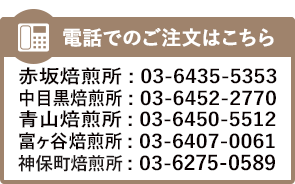 電話による注文焙煎ご予約は、赤坂焙煎所:TEL03-6435-5353、中目黒焙煎所:TEL03-6452-2770、青山焙煎所:TEL03-6450-5512、富ヶ谷焙煎所:TEL03-6407-0061、神保町焙煎所:TEL03-6275-0589まで。