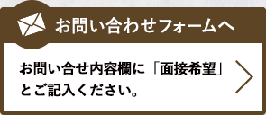 お問い合わせフォームへ　お問い合せ内容欄に「面接希望」とご記入ください。